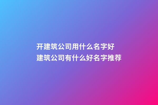 开建筑公司用什么名字好 建筑公司有什么好名字推荐-第1张-公司起名-玄机派